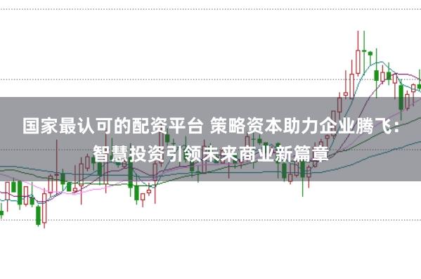 国家最认可的配资平台 策略资本助力企业腾飞：智慧投资引领未来商业新篇章