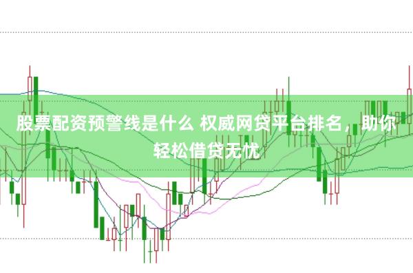 股票配资预警线是什么 权威网贷平台排名，助你轻松借贷无忧
