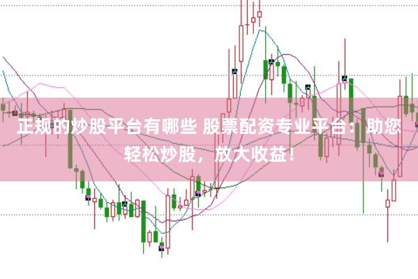 正规的炒股平台有哪些 股票配资专业平台：助您轻松炒股，放大收益！
