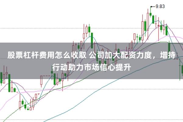 股票杠杆费用怎么收取 公司加大配资力度，增持行动助力市场信心提升