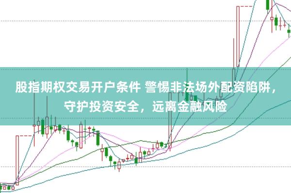 股指期权交易开户条件 警惕非法场外配资陷阱，守护投资安全，远离金融风险