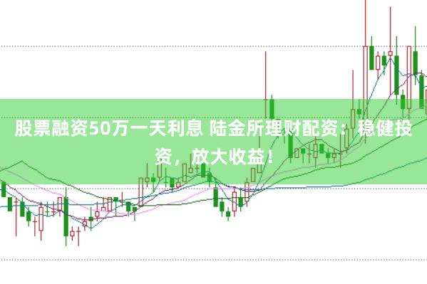 股票融资50万一天利息 陆金所理财配资：稳健投资，放大收益！