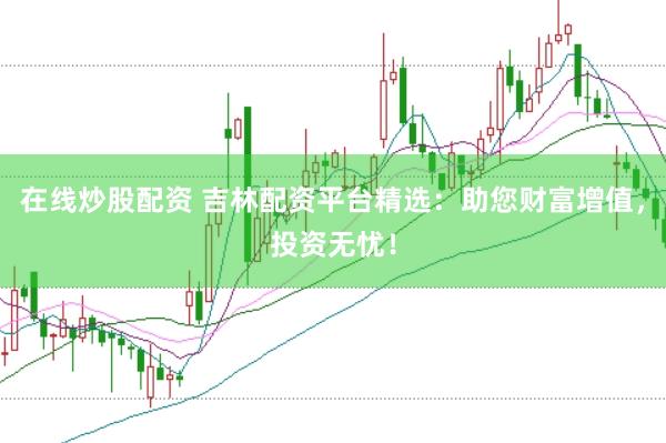 在线炒股配资 吉林配资平台精选：助您财富增值，投资无忧！