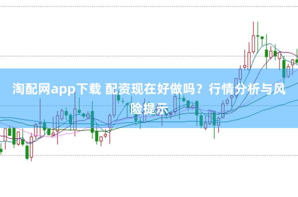 淘配网app下载 配资现在好做吗？行情分析与风险提示