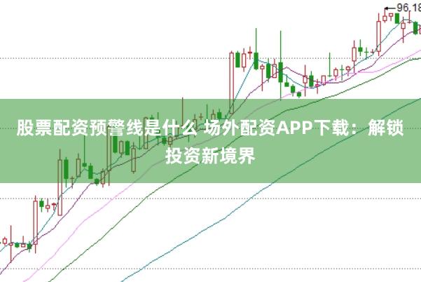 股票配资预警线是什么 场外配资APP下载：解锁投资新境界