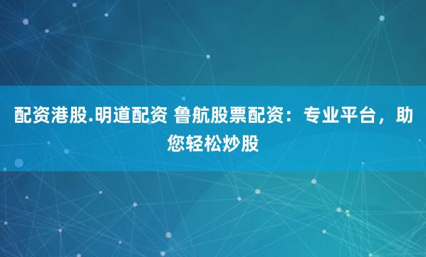 配资港股.明道配资 鲁航股票配资：专业平台，助您轻松炒股