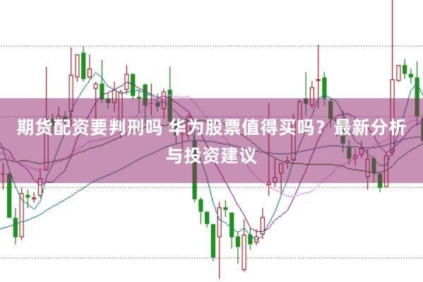 期货配资要判刑吗 华为股票值得买吗？最新分析与投资建议