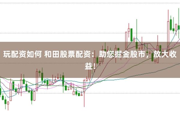 玩配资如何 和田股票配资：助您掘金股市，放大收益！