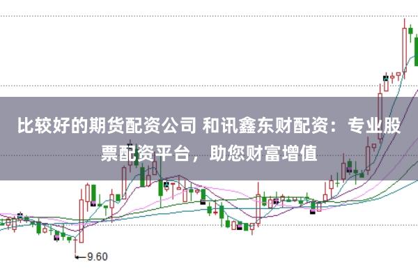 比较好的期货配资公司 和讯鑫东财配资：专业股票配资平台，助您财富增值