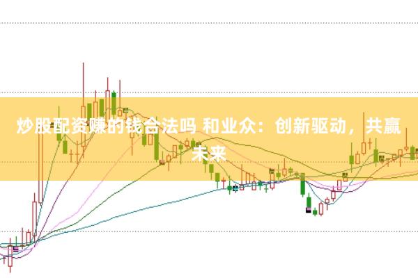 炒股配资赚的钱合法吗 和业众：创新驱动，共赢未来