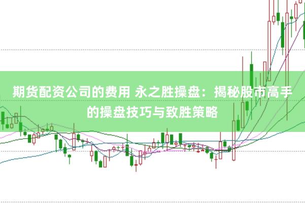 期货配资公司的费用 永之胜操盘:揭秘股市高手的操盘技巧与致胜策略