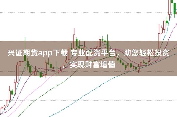 兴证期货app下载 专业配资平台，助您轻松投资，实现财富增值