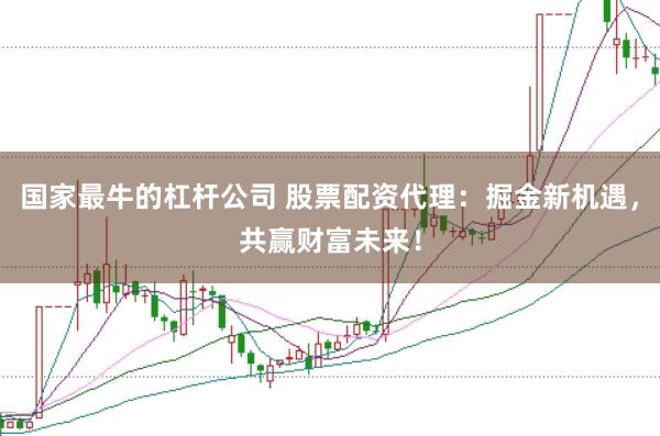 国家最牛的杠杆公司 股票配资代理：掘金新机遇，共赢财富未来！