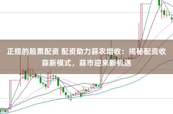 正规的股票配资 配资助力蒜农增收：揭秘配资收蒜新模式，蒜市迎来新机遇