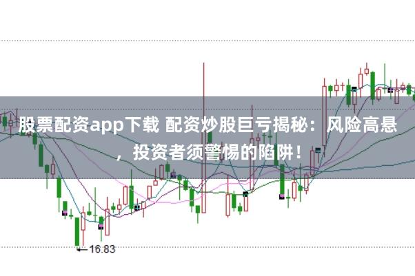股票配资app下载 配资炒股巨亏揭秘：风险高悬，投资者须警惕的陷阱！