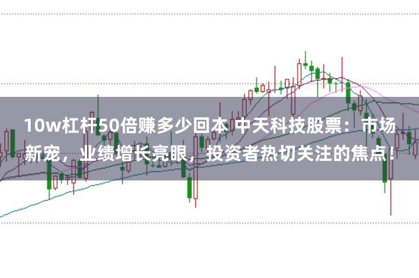 10w杠杆50倍赚多少回本 中天科技股票：市场新宠，业绩增长亮眼，投资者热切关注的焦点！