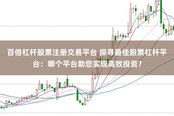 百倍杠杆股票注册交易平台 探寻最佳股票杠杆平台:哪个平台助您实现高效投资?